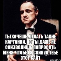 Ты хочешь делать такие картинки, но ты даже не соизволишь попросить меня, чтобы я скинул тебе этот сайт