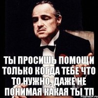 Ты просишь помощи только когда тебе что то нужно, даже не понимая какая ты ТП