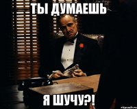 ты думаешь я шучу?!