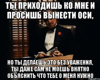 ты приходишь ко мне и просишь вынести оси, но ты делаешь это без уважения, ты даже сам не моешь внятно объяснить что тебе о меня нужно