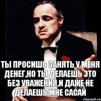 Ты просишь занять у меня денег,но ты делаешь это без уважения,и даже не делаешь мне сасай