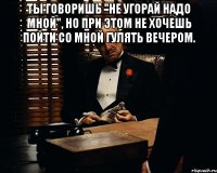 ты говоришь "не угорай надо мной", но при этом не хочешь пойти со мной гулять вечером. 