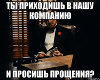 ты приходишь в нашу компанию и просишь прощения?