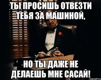 ты просишь отвезти тебя за машиной, но ты даже не делаешь мне сасай!