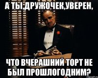 а ты,дружочек,уверен, что вчерашний торт не был прошлогодним?