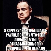 я хочу купить тебе шарф Рауля, потому что тебя люблю, а ты отказываешься и говоришь, что не надо