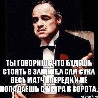 Ты говоришь,что будешь стоять в защите,а сам сука весь матч впереди и не попадаешь с метра в ворота.