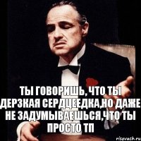 ты говоришь, что ты дерзкая сердцеедка,но даже не задумываешься,что ты просто тп