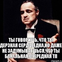 ты говоришь, что ты дерзкая сердцеедка,но даже не задумываешься,что ты банальная очередная тп