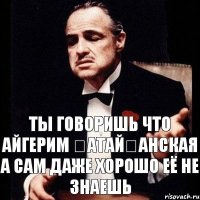 ты говоришь что Айгерим қатайғанская а сам даже хорошо её не знаешь