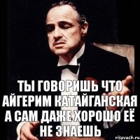 ты говоришь что Айгерим катайганская а сам даже хорошо её не знаешь