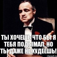 Ты хочешь что бы я тебя подымал, но ты даже не худеешь!