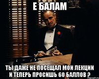 е балам ты даже не посещал мои лекции и теперь просишь 60 баллов ?