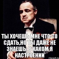 Ты хочешь мне что-то сдать,но ты даже не знаешь, в каком я настроении