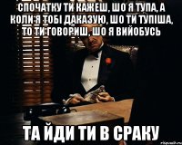 спочатку ти кажеш, шо я тупа, а коли я тобі даказую, шо ти тупіша, то ти говориш, шо я вийобусь та йди ти в сраку