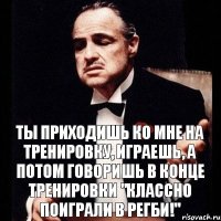 ты приходишь ко мне на тренировку, играешь, а потом говоришь в конце тренировки "классно поиграли в РЕГБИ!"