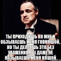 Ты приходишь ко мне и обзываешь меня говняшой, но ты делаешь это без уважения, ты даже не называешь меня няшой