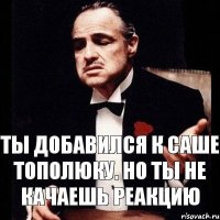 ты добавился к Саше Тополюку. но ты не качаешь реакцию