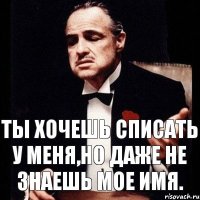 Ты хочешь списать у меня,но даже не знаешь мое имя.