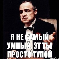 я не самый умный, эт ты просто тупой