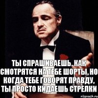 ты спрашиваешь. как смотрятся на тебе шорты, но когда тебе говорят правду, ты просто кидаешь стрелки