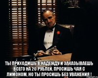  ты приходишь в надежду и заказываешь всего на 20 рублей, просишь чая с лимоном, но ты просишь без уважения !