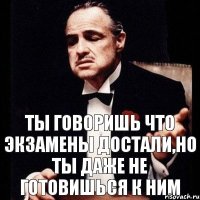 ты говоришь что экзамены достали,но ты даже не готовишься к ним