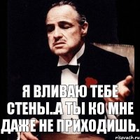 Я вливаю тебе стены..а ты ко мне даже не приходишь.