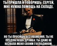 ты пришла и говоришь: сергей, мне нужна помощь на складе. но ты просишь без уважения, ты не предлагаешь дружбу, ты даже не назвала меня своим господином.