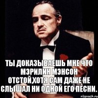 ты доказываешь мне что Мэрилин Мэнсон отстой,хотя сам даже не слышал ни одной его песни.