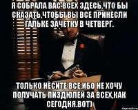 я собрала вас всех здесь,что бы сказать,чтобы вы все принесли гальке зачетку в четверг. только несите все.ибо не хочу получать пиздюлей за всех,как сегодня.вот)