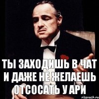 ты заходишь в чат и даже не желаешь отсосать у Ари