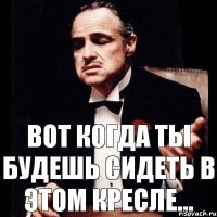 Вот когда ты будешь сидеть в этом кресле...