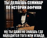 ты делаешь семинар по истории африки но ты даже не знаешь где находится того или уганда