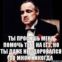 ТЫ просишь меня помочь тебе на ЕГЭ, но ты даже не здоровался со мной никогда