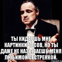 Ты кидаешь мне картинки часов, но ты даже не называешь меня любимой сестренкой.