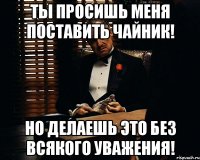 ты просишь меня поставить чайник! но делаешь это без всякого уважения!