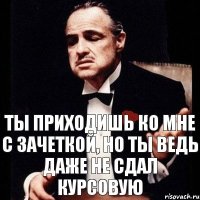 ты приходишь ко мне с зачеткой, но ты ведь даже не сдал курсовую