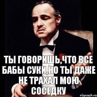 ты говоришь,что все бабы суки,но ты даже не трахал мою соседку