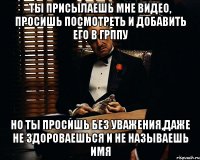 ты присылаешь мне видео, просишь посмотреть и добавить его в грппу но ты просишь без уважения,даже не здороваешься и не называешь имя