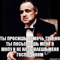 Ты просишь помочь тебе,но ты посылаешь меня в жопу и не называешь меня господином