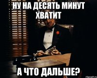 ну на десять минут хватит а что дальше?