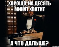 хорошо, на десять минут хватит а что дальше?