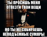 ты просишь меня отвезти твои вещи но ты же собираешь неподъемные сумяры