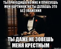 ты приходишь ко мне и плюсуешь мои картинки, но ты делаешь это без уважения ты даже не зовешь меня крестным