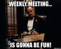 weekly meeting... is gonna be fun!