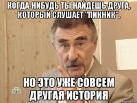 когда-нибудь ты найдешь друга, который слушает "пикник", но это уже совсем другая история