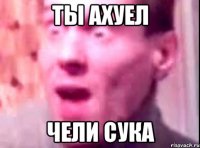 ты ахуел чели сука