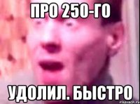 про 250-го удолил. быстро