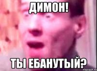 димон! ты ебанутый?